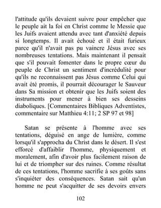 l'attitude qu'ils devaient suivre pour empêcher que
le peuple ait la foi en Christ comme le Messie que
les Juifs avaient attendu avec tant d'anxiété depuis
si longtemps. Il avait échoué et il était furieux
parce qu'il n'avait pas pu vaincre Jésus avec ses
nombreuses tentations. Mais maintenant il pensait
que s'il pouvait fomenter dans le propre cœur du
peuple de Christ un sentiment d'incrédulité pour
qu'ils ne reconnaissent pas Jésus comme Celui qui
avait été promis, il pourrait décourager le Sauveur
dans Sa mission et obtenir que les Juifs soient des
instruments pour mener à bien ses desseins
diaboliques. [Commentaires Bibliques Adventistes,
commentaire sur Matthieu 4:11; 2 SP 97 et 98]
Satan se présente à l'homme avec ses
tentations, déguisé en ange de lumière, comme
lorsqu'il s'approcha du Christ dans le désert. Il s'est
efforcé d'affaiblir l'homme, physiquement et
moralement, afin d'avoir plus facilement raison de
lui et de triompher sur des ruines. Comme résultat
de ces tentations, l'homme sacrifie à ses goûts sans
s'inquiéter des conséquences. Satan sait qu'un
homme ne peut s'acquitter de ses devoirs envers
102
 