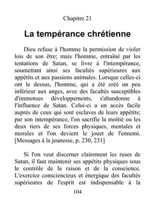 Chapitre 21
La tempérance chrétienne
Dieu refuse à l'homme la permission de violer
lois de son être; mais l'homme, entraîné par les
tentations de Satan, se livre à l'intempérance,
soumettant ainsi ses facultés supérieures aux
appétits et aux passions animales. Lorsque celles-ci
ont le dessus, l'homme, qui a été créé un peu
inférieur aux anges, avec des facultés susceptibles
d'immenses développements, s'abandonne à
l'influence de Satan. Celui-ci a un accès facile
auprès de ceux qui sont esclaves de leurs appétits;
par son intempérance, l'on sacrifie la moitié ou les
deux tiers de ses forces physiques, mentales et
morales et l'on devient le jouet de l'ennemi.
[Messages à la jeunesse, p. 230, 231]
Si l'on veut discerner clairement les ruses de
Satan, il faut maintenir ses appétits physiques sous
le contrôle de la raison et de la conscience.
L'exercice consciencieux et énergique des facultés
supérieures de l'esprit est indispensable à la
104
 
