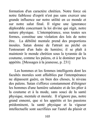 formation d'un caractère chrétien. Notre force où
notre faiblesse d'esprit n'est pas sans exercer une
grande influence sur notre utilité en ce monde et
sur notre salut final. Il règne une ignorance
déplorable concernant la loi divine qui régit, notre
nature physique. L'intempérance, sous toutes ses
formes, constitue une violation des lois de notre
être. La débilité mentale prend des proportions
inouïes. Satan donne de l'attrait au péché en
l'entourant d'un halo de lumière; il se plaît à
maintenir le monde chrétien sous la tyrannie de la
coutume, comme les païens, et à le dominer par les
appétits. [Messages à la jeunesse, p. 231]
Les hommes et les femmes intelligents dont les
facultés morales sont affaiblies par l'intempérance
ne dépassent guère, en bien des choses, le niveau
des païens. Satan s'efforce constamment d'éloigner
les hommes d'une lumière salutaire et de les plier à
la coutume et à la mode, sans souci de la santé
physique, mentale et morale. Il n'ignore pas, notre
grand ennemi, que si les appétits et les passions
prédominent, la santé physique et la vigueur
intellectuelle sont sacrifiées sur l'autel du plaisir et
105
 