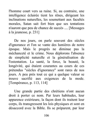 l'homme court vers sa ruine. Si, au contraire, une
intelligence éclairée tient les rênes, dirigeant les
inclinations naturelles, les soumettant aux facultés
morales, Satan sait fort bien que ses tentations
n'auront que peu de chance de succès .... [Messages
à la jeunesse, p. 231]
De nos jours, on parle souvent des siècles
d'ignorance et l'on se vante des lumières de notre
époque. Mais le progrès ne diminue pas la
méchanceté et le crime. Nous déplorons l'absence
de simplicité naturelle et la généralisation de
l'ostentation. La santé, la force, la beauté, la
longévité, qui étaient courantes au cours de ces
prétendus "siècles d'ignorance" sont rares de nos
jours. A peu près tout ce qui a quelque valeur se
trouve sacrifié aux exigences de la mode.
[Tempérance, p. 113, 114]
Une grande partie des chrétiens n'ont aucun
droit à porter ce nom. Par leurs habitudes, leur
apparence extérieure, la façon dont ils traitent leur
corps, ils transgressent les lois physiques et sont en
désaccord avec la Bible. Ils se préparent, par leur
106
 