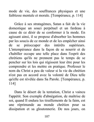 mode de vie, des souffrances physiques et une
faiblesse mentale et morale. [Tempérance, p. 114]
Grâce à ses stratagèmes, Satan a fait de la vie
domestique un souci perpétuel et un fardeau à
cause de ce désir de se conformer à la mode. En
agissant ainsi, il se propose d'absorber les hommes
par les soucis de ce monde et de les empêcher ainsi
de se préoccuper des intérêts supérieurs.
L'intempérance dans la façon de se nourrir et de
s'habiller occupe une telle place dans l'esprit des
chrétiens qu'ils ne prennent pas le temps de se
pencher sur les lois qui régissent leur être pour les
comprendre et les mettre en pratique. Professer le
nom du Christ a peu de valeur si la vie du chrétien
n'est pas en accord avec la volonté de Dieu telle
qu'elle est révélée dans Sa Parole. [Tempérance, p.
114]
Dans le désert de la tentation, Christ a vaincu
l'appétit. Son exemple d'abnégation, de maîtrise de
soi, quand Il endura les tiraillements de la faim, est
une réprimande au monde chrétien pour sa
dissipation et sa gloutonnerie. De nos jours, on
107
 