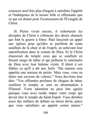 consacre neuf fois plus d'argent à satisfaire l'appétit
et l'indulgence de la luxure folle et offensante que
ce qui est donné pour l'avancement de l'Évangile de
Christ.
Si Pierre vivait encore, il exhorterait les
disciples de Christ à s'abstenir des désirs charnels
qui font la guerre à l'âme. Paul lancerait un appel
aux églises pour qu'elles se purifient de toute
souillure de la chair et de l'esprit, en achevant leur
sanctification dans la crainte de Dieu. Et le Christ
chasserait du temple ceux qui se souillent en
faisant usage de tabac et qui polluent le sanctuaire
de Dieu avec leur haleine viciée. Il dirait à ses
fidèles ce qu'Il a dit aux Juifs: "Ma maison sera
appelée une maison de prière. Mais vous, vous en
faites une caverne de voleurs." Nous devrions leur
dire: "Vos offrandes profanes de chiques de tabac
souillent le temple et sont en abomination à
l'Éternel. Votre adoration ne peut être agréée
puisque vous avez rendu impur votre corps qui
devait être le temple du Saint-Esprit. Vous dérobez
aussi des milliers de dollars au trésor divin, parce
que vous satisfaites un appétit contre nature."
108
 