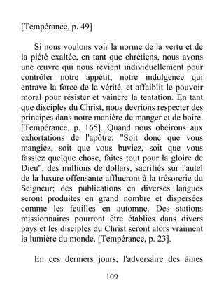 [Tempérance, p. 49]
Si nous voulons voir la norme de la vertu et de
la piété exaltée, en tant que chrétiens, nous avons
une œuvre qui nous revient individuellement pour
contrôler notre appétit, notre indulgence qui
entrave la force de la vérité, et affaiblit le pouvoir
moral pour résister et vaincre la tentation. En tant
que disciples du Christ, nous devrions respecter des
principes dans notre manière de manger et de boire.
[Tempérance, p. 165]. Quand nous obéirons aux
exhortations de l'apôtre: "Soit donc que vous
mangiez, soit que vous buviez, soit que vous
fassiez quelque chose, faites tout pour la gloire de
Dieu", des millions de dollars, sacrifiés sur l'autel
de la luxure offensante afflueront à la trésorerie du
Seigneur; des publications en diverses langues
seront produites en grand nombre et dispersées
comme les feuilles en automne. Des stations
missionnaires pourront être établies dans divers
pays et les disciples du Christ seront alors vraiment
la lumière du monde. [Tempérance, p. 23].
En ces derniers jours, l'adversaire des âmes
109
 