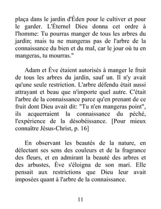 plaça dans le jardin d'Éden pour le cultiver et pour
le garder. L'Éternel Dieu donna cet ordre à
l'homme: Tu pourras manger de tous les arbres du
jardin; mais tu ne mangeras pas de l'arbre de la
connaissance du bien et du mal, car le jour où tu en
mangeras, tu mourras."
Adam et Ève étaient autorisés à manger le fruit
de tous les arbres du jardin, sauf un. Il n'y avait
qu'une seule restriction. L'arbre défendu était aussi
attrayant et beau que n'importe quel autre. C'était
l'arbre de la connaissance parce qu'en prenant de ce
fruit dont Dieu avait dit: "Tu n'en mangeras point",
ils acquerraient la connaissance du péché,
l'expérience de la désobéissance. [Pour mieux
connaître Jésus-Christ, p. 16]
En observant les beautés de la nature, en
délectant ses sens des couleurs et de la fragrance
des fleurs, et en admirant la beauté des arbres et
des arbustes, Ève s'éloigna de son mari. Elle
pensait aux restrictions que Dieu leur avait
imposées quant à l'arbre de la connaissance.
11
 