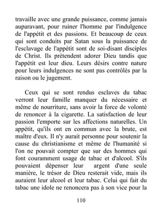 travaille avec une grande puissance, comme jamais
auparavant, pour ruiner l'homme par l'indulgence
de l'appétit et des passions. Et beaucoup de ceux
qui sont conduits par Satan sous la puissance de
l'esclavage de l'appétit sont de soi-disant disciples
de Christ. Ils prétendent adorer Dieu tandis que
l'appétit est leur dieu. Leurs désirs contre nature
pour leurs indulgences ne sont pas contrôlés par la
raison ou le jugement.
Ceux qui se sont rendus esclaves du tabac
verront leur famille manquer du nécessaire et
même de nourriture, sans avoir la force de volonté
de renoncer à la cigarette. La satisfaction de leur
passion l'emporte sur les affections naturelles. Un
appétit, qu'ils ont en commun avec la brute, est
maître d'eux. Il n'y aurait personne pour soutenir la
cause du christianisme et même de l'humanité si
l'on ne pouvait compter que sur des hommes qui
font couramment usage de tabac et d'alcool. S'ils
pouvaient dépenser leur argent d'une seule
manière, le trésor de Dieu resterait vide, mais ils
auraient leur alcool et leur tabac. Celui qui fait du
tabac une idole ne renoncera pas à son vice pour la
110
 
