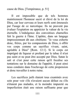 cause de Dieu. [Tempérance, p. 51]
Il est impossible que de tels hommes
maintiennent l'honneur sacré et élevé de la loi de
Dieu, car leur cerveau et leurs nerfs sont émoussés
par l'usage de ce narcotique. Ils ne peuvent pas
évaluer l'expiation ou apprécier la valeur de la vie
éternelle. L'indulgence des convoitises charnelles
fait la guerre à l'âme. L'apôtre, dans un langage
impressionnant dit aux chrétiens: "Je vous exhorte
donc, frères, par les compassions de Dieu, à offrir
vos corps comme un sacrifice vivant, saint,
agréable à Dieu" [Rom. 12:1]. Si le corps est
imprégné de liqueur et profané par le tabac il n'est
pas saint et ne peut être accepté par Dieu. Satan le
sait et c'est pour cette raison qu'il focalise ses
tentations sur le domaine de l'appétit, il peut ainsi
nous conduire dans l'esclavage de cette propension
et donc travailler à notre ruine.
Les sacrifices juifs étaient tous examinés avec
soin pour voir s'ils n'avaient aucun défaut ou s'ils
n'étaient pas malades, et la moindre impureté ou
imperfection était une raison suffisante pour que
111
 