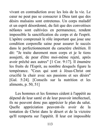 vivant en contradiction avec les lois de la vie. Le
cœur ne peut pas se consacrer à Dieu tant que des
désirs malsains sont entretenus. Un corps maladif
et un esprit désordonné, du fait que des convoitises
néfastes sont cultivées en permanence, rendent
impossible la sanctification du corps et de l'esprit.
L'apôtre comprenait le rôle important que joue une
condition corporelle saine pour assurer le succès
dans le perfectionnement du caractère chrétien. Il
dit: "Je traite durement mon corps et je le tiens
assujetti, de peur d'être moi-même rejeté, après
avoir prêché aux autres" [1 Cor. 9:17]. Il énumère
les fruits de l'Esprit, au nombre desquels figure la
tempérance. "Ceux qui sont à Jésus-Christ ont
crucifié la chair avec ses passions et ses désirs"
[Gal. 5:24]. [Conseils sur la nutrition et les
aliments, p. 50, 51]
Les hommes et les femmes cèdent à l'appétit au
dépend de leur santé et de leur pouvoir intellectuel,
ils ne peuvent donc pas apprécier le plan du salut.
Quelle appréciation peuvent-ils avoir de la
tentation de Christ dans le désert et de la victoire
qu'Il remporta sur l'appétit. Il leur est impossible
113
 