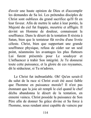 d'avoir une haute opinion de Dieu et d'accomplir
les demandes de Sa loi. Les prétendus disciples de
Christ sont oublieux du grand sacrifice qu'Il fit en
leur faveur. Afin de mettre le salut à leur portée, la
Majesté du ciel fut frappée, meurtrie et affligée. Il
devint un Homme de douleur, connaissant la
souffrance. Dans le désert de la tentation Il résista à
Satan, bien que le tentateur fût revêtu d'une livrée
céleste. Christ, bien que supportant une grande
souffrance physique, refusa de céder sur un seul
point, néanmoins les avantages les plus flatteurs
Lui furent présentés pour Le soudoyer et
L'influencer à trahir Son intégrité. Je Te donnerai
toute cette puissance, et la gloire de ces royaumes,
dit le séducteur, si Tu m'adores.
Le Christ fut inébranlable. Oh! Qu'en serait-il
du salut de la race si Christ avait été aussi faible
que l'homme en puissance morale? Il n'est pas
étonnant que la joie ait rempli le ciel quand le chef
déchu abandonna le désert de la tentation, en
ennemi vaincu. Christ possède la puissance de Son
Père afin de donner Sa grâce divine et Sa force à
l'homme, nous rendant ainsi capable de vaincre par
114
 