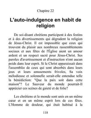 Chapitre 22
L'auto-indulgence en habit de
religion
De soi-disant chrétiens participent à des festins
et à des divertissements qui dégradent la religion
de Jésus-Christ. Il est impossible que ceux qui
trouvent du plaisir aux nombreux rassemblements
sociaux et aux fêtes de l'Église aient un amour
ardent et un respect sacré pour Jésus-Christ. Ses
paroles d'avertissement et d'instruction n'ont aucun
poids dans leur esprit. Si le Christ apparaissait dans
l'assemblée de ceux qui sont absorbés dans leurs
jeux et leurs amusements frivoles, Sa voix
mélodieuse et solennelle serait-elle entendue telle
la bénédiction: "Que la paix soit dans cette
maison"? Le Sauveur du monde pourrait-Il
apprécier ces scènes de gaieté et de folie?
Les chrétiens et le monde sont unis en un même
cœur et en un même esprit lors de ces fêtes.
L'Homme de douleur, qui était habitué à la
118
 