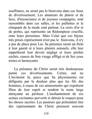 souffrance, ne serait pas le bienvenu dans ces lieux
de divertissement. Les amateurs de plaisir et de
luxe, d'insouciance et de joyeuse compagnie, sont
rassemblés dans ces salles, et les paillettes et le
clinquant de la mode sont partout. La croix d'or et
de perles, qui représente un Rédempteur crucifié,
orne leurs personnes. Mais Celui que ces bijoux
très prisés représentent n'est pas le bienvenu, il n'y
a pas de place pour Lui. Sa présence serait un frein
à leur gaieté et à leurs plaisirs sensuels, elle leur
rappellerait leur devoir négligé et leurs péchés
cachés, causes de Son visage affligé et de Ses yeux
tristes et larmoyants.
La présence du Christ serait très douloureuse
parmi ces divertissements. Certes, nul ne
L'inviterait là, parce que Sa physionomie est
défigurée par la douleur plus que les fils des
hommes, à cause de ces amusements qui expulsent
Dieu de leur esprit et rendent la route large
attrayante au pécheur. L'enchantement de ces
scènes excitantes pervertit et détruit le respect pour
les choses sacrées. Les pasteurs qui prétendent être
des représentants du Christ prennent souvent
119
 
