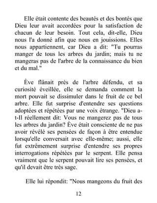 Elle était contente des beautés et des bontés que
Dieu leur avait accordées pour la satisfaction de
chacun de leur besoin. Tout cela, dit-elle, Dieu
nous l'a donné afin que nous en jouissions. Elles
nous appartiennent, car Dieu a dit: "Tu pourras
manger de tous les arbres du jardin; mais tu ne
mangeras pas de l'arbre de la connaissance du bien
et du mal."
Ève flânait près de l'arbre défendu, et sa
curiosité éveillée, elle se demanda comment la
mort pouvait se dissimuler dans le fruit de ce bel
arbre. Elle fut surprise d'entendre ses questions
adoptées et répétées par une voix étrange. "Dieu a-
t-Il réellement dit: Vous ne mangerez pas de tous
les arbres du jardin? Ève était consciente de ne pas
avoir révélé ses pensées de façon à être entendue
lorsqu'elle conversait avec elle-même; aussi, elle
fut extrêmement surprise d'entendre ses propres
interrogations répétées par le serpent. Elle pensa
vraiment que le serpent pouvait lire ses pensées, et
qu'il devait être très sage.
Elle lui répondit: "Nous mangeons du fruit des
12
 