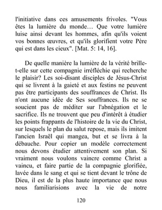 l'initiative dans ces amusements frivoles. "Vous
êtes la lumière du monde… Que votre lumière
luise ainsi devant les hommes, afin qu'ils voient
vos bonnes œuvres, et qu'ils glorifient votre Père
qui est dans les cieux". [Mat. 5: 14, 16].
De quelle manière la lumière de la vérité brille-
t-elle sur cette compagnie irréfléchie qui recherche
le plaisir? Les soi-disant disciples de Jésus-Christ
qui se livrent à la gaieté et aux festins ne peuvent
pas être participants des souffrances de Christ. Ils
n'ont aucune idée de Ses souffrances. Ils ne se
soucient pas de méditer sur l'abnégation et le
sacrifice. Ils ne trouvent que peu d'intérêt à étudier
les points frappants de l'histoire de la vie du Christ,
sur lesquels le plan du salut repose, mais ils imitent
l'ancien Israël qui mangea, but et se livra à la
débauche. Pour copier un modèle correctement
nous devons étudier attentivement son plan. Si
vraiment nous voulons vaincre comme Christ a
vaincu, et faire partie de la compagnie glorifiée,
lavée dans le sang et qui se tient devant le trône de
Dieu, il est de la plus haute importance que nous
nous familiarisions avec la vie de notre
120
 