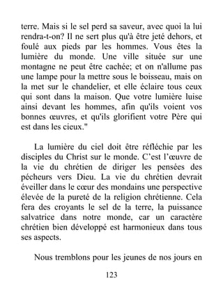 terre. Mais si le sel perd sa saveur, avec quoi la lui
rendra-t-on? Il ne sert plus qu'à être jeté dehors, et
foulé aux pieds par les hommes. Vous êtes la
lumière du monde. Une ville située sur une
montagne ne peut être cachée; et on n'allume pas
une lampe pour la mettre sous le boisseau, mais on
la met sur le chandelier, et elle éclaire tous ceux
qui sont dans la maison. Que votre lumière luise
ainsi devant les hommes, afin qu'ils voient vos
bonnes œuvres, et qu'ils glorifient votre Père qui
est dans les cieux."
La lumière du ciel doit être réfléchie par les
disciples du Christ sur le monde. C’est l’œuvre de
la vie du chrétien de diriger les pensées des
pécheurs vers Dieu. La vie du chrétien devrait
éveiller dans le cœur des mondains une perspective
élevée de la pureté de la religion chrétienne. Cela
fera des croyants le sel de la terre, la puissance
salvatrice dans notre monde, car un caractère
chrétien bien développé est harmonieux dans tous
ses aspects.
Nous tremblons pour les jeunes de nos jours en
123
 