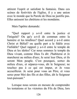 attirent l'esprit et satisfont la fantaisie. Dans ces
scènes de festivités de l'église, il y a une union
avec le monde que la Parole de Dieu ne justifie pas.
Elles unissent les chrétiens et les mondains.
Mais l'apôtre demande:
"Quel rapport y a-t-il entre la justice et
l'iniquité? Ou qu'y a-t-il de commun entre la
lumière et les ténèbres? Quel accord y a-t-il entre
Christ et Bélial? ou quelle part a le fidèle avec
l'infidèle? Quel rapport y a-t-il entre le temple de
Dieu et les idoles? Car nous sommes le temple du
Dieu vivant, comme Dieu l'a dit: J'habiterai et Je
marcherai au milieu d'eux; Je serai leur Dieu, et ils
seront Mon peuple. C'est pourquoi, sortez du
milieu d'eux, et séparez-vous, dit le Seigneur; ne
touchez pas à ce qui est impur, et Je vous
accueillerai. Je serai pour vous un Père, et vous
serez pour Moi des fils et des filles, dit le Seigneur
tout-puissant."
Lorsque nous serons en mesure de comprendre
les tentations et les victoires du Fils de Dieu, lors
126
 