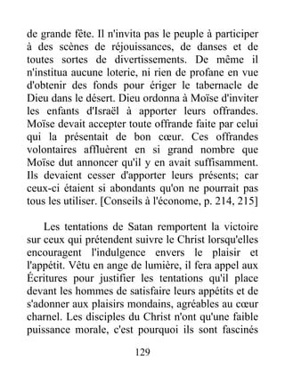 de grande fête. Il n'invita pas le peuple à participer
à des scènes de réjouissances, de danses et de
toutes sortes de divertissements. De même il
n'institua aucune loterie, ni rien de profane en vue
d'obtenir des fonds pour ériger le tabernacle de
Dieu dans le désert. Dieu ordonna à Moïse d'inviter
les enfants d'Israël à apporter leurs offrandes.
Moïse devait accepter toute offrande faite par celui
qui la présentait de bon cœur. Ces offrandes
volontaires affluèrent en si grand nombre que
Moïse dut annoncer qu'il y en avait suffisamment.
Ils devaient cesser d'apporter leurs présents; car
ceux-ci étaient si abondants qu'on ne pourrait pas
tous les utiliser. [Conseils à l'économe, p. 214, 215]
Les tentations de Satan remportent la victoire
sur ceux qui prétendent suivre le Christ lorsqu'elles
encouragent l'indulgence envers le plaisir et
l'appétit. Vêtu en ange de lumière, il fera appel aux
Écritures pour justifier les tentations qu'il place
devant les hommes de satisfaire leurs appétits et de
s'adonner aux plaisirs mondains, agréables au cœur
charnel. Les disciples du Christ n'ont qu'une faible
puissance morale, c'est pourquoi ils sont fascinés
129
 
