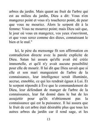 arbres du jardin. Mais quant au fruit de l'arbre qui
est au milieu du jardin, Dieu a dit: Vous n'en
mangerez point et vous n'y toucherez point, de peur
que vous ne mouriez. Alors le serpent dit à la
femme: Vous ne mourrez point; mais Dieu sait que,
le jour où vous en mangerez, vos yeux s'ouvriront,
et que vous serez comme des dieux, connaissant le
bien et le mal."
Ici, le père du mensonge fit son affirmation en
contradiction directe avec la parole explicite de
Dieu. Satan lui assura qu'elle avait été créée
immortelle, et qu'il n'y avait aucune possibilité
pour elle de mourir. Il lui dit que Dieu savait que si
elle et son mari mangeaient de l'arbre de la
connaissance, leur intelligence serait illuminée,
accrue, ennoblie, ce qui les rendrait égaux à Lui. Et
le serpent répondit à Ève que le commandement de
Dieu, leur défendant de manger de l'arbre de la
connaissance, leur fut donné dans le but de les
assujettir pour qu'ils n'obtiennent pas la
connaissance qui est la puissance. Il lui assura que
le fruit de cet arbre était désirable plus que tous les
autres arbres du jardin car il rend sage, et les
13
 
