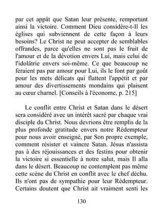 par cet appât que Satan leur présente, remportant
ainsi la victoire. Comment Dieu considère-t-Il les
églises qui subviennent de cette façon à leurs
besoins? Le Christ ne peut accepter de semblables
offrandes, parce qu'elles ne sont pas le fruit de
l'amour et de la dévotion envers Lui, mais celui de
l'idolâtrie envers soi-même. Ce que beaucoup ne
feraient pas par amour pour Lui, ils le font par goût
pour les mets délicats qui flattent l'appétit et par
amour des divertissements mondains qui plaisent
au cœur charnel. [Conseils à l'économe, p. 215]
Le conflit entre Christ et Satan dans le désert
sera considéré avec un intérêt sacré par chaque vrai
disciple du Christ. Nous devrions être remplis de la
plus profonde gratitude envers notre Rédempteur
pour nous avoir enseigné, par Son propre exemple,
comment résister et vaincre Satan. Jésus n'assista
pas à des réjouissances et des festins pour obtenir
la victoire si essentielle à notre salut, mais Il alla
dans le désert. Beaucoup ne contemplent pas même
cette scène du Christ en conflit avec le chef déchu.
Ils n'ont pas de sympathie pour leur Rédempteur.
Certains doutent que Christ ait vraiment senti les
130
 