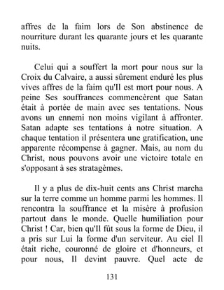 affres de la faim lors de Son abstinence de
nourriture durant les quarante jours et les quarante
nuits.
Celui qui a souffert la mort pour nous sur la
Croix du Calvaire, a aussi sûrement enduré les plus
vives affres de la faim qu'Il est mort pour nous. A
peine Ses souffrances commencèrent que Satan
était à portée de main avec ses tentations. Nous
avons un ennemi non moins vigilant à affronter.
Satan adapte ses tentations à notre situation. A
chaque tentation il présentera une gratification, une
apparente récompense à gagner. Mais, au nom du
Christ, nous pouvons avoir une victoire totale en
s'opposant à ses stratagèmes.
Il y a plus de dix-huit cents ans Christ marcha
sur la terre comme un homme parmi les hommes. Il
rencontra la souffrance et la misère à profusion
partout dans le monde. Quelle humiliation pour
Christ ! Car, bien qu'Il fût sous la forme de Dieu, il
a pris sur Lui la forme d'un serviteur. Au ciel Il
était riche, couronné de gloire et d'honneurs, et
pour nous, Il devint pauvre. Quel acte de
131
 