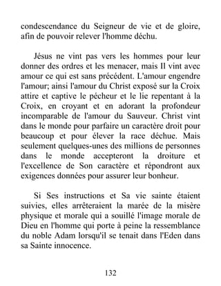 condescendance du Seigneur de vie et de gloire,
afin de pouvoir relever l'homme déchu.
Jésus ne vint pas vers les hommes pour leur
donner des ordres et les menacer, mais Il vint avec
amour ce qui est sans précédent. L'amour engendre
l'amour; ainsi l'amour du Christ exposé sur la Croix
attire et captive le pécheur et le lie repentant à la
Croix, en croyant et en adorant la profondeur
incomparable de l'amour du Sauveur. Christ vint
dans le monde pour parfaire un caractère droit pour
beaucoup et pour élever la race déchue. Mais
seulement quelques-unes des millions de personnes
dans le monde accepteront la droiture et
l'excellence de Son caractère et répondront aux
exigences données pour assurer leur bonheur.
Si Ses instructions et Sa vie sainte étaient
suivies, elles arrêteraient la marée de la misère
physique et morale qui a souillé l'image morale de
Dieu en l'homme qui porte à peine la ressemblance
du noble Adam lorsqu'il se tenait dans l'Eden dans
sa Sainte innocence.
132
 