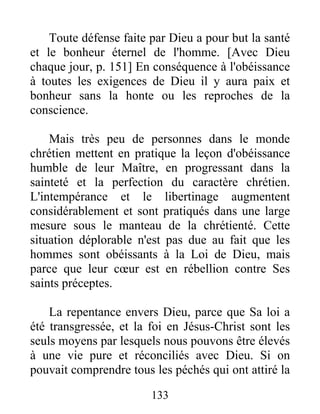 Toute défense faite par Dieu a pour but la santé
et le bonheur éternel de l'homme. [Avec Dieu
chaque jour, p. 151] En conséquence à l'obéissance
à toutes les exigences de Dieu il y aura paix et
bonheur sans la honte ou les reproches de la
conscience.
Mais très peu de personnes dans le monde
chrétien mettent en pratique la leçon d'obéissance
humble de leur Maître, en progressant dans la
sainteté et la perfection du caractère chrétien.
L'intempérance et le libertinage augmentent
considérablement et sont pratiqués dans une large
mesure sous le manteau de la chrétienté. Cette
situation déplorable n'est pas due au fait que les
hommes sont obéissants à la Loi de Dieu, mais
parce que leur cœur est en rébellion contre Ses
saints préceptes.
La repentance envers Dieu, parce que Sa loi a
été transgressée, et la foi en Jésus-Christ sont les
seuls moyens par lesquels nous pouvons être élevés
à une vie pure et réconciliés avec Dieu. Si on
pouvait comprendre tous les péchés qui ont attiré la
133
 