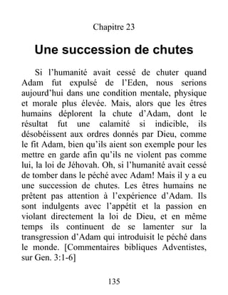 Chapitre 23
Une succession de chutes
Si l’humanité avait cessé de chuter quand
Adam fut expulsé de l’Eden, nous serions
aujourd’hui dans une condition mentale, physique
et morale plus élevée. Mais, alors que les êtres
humains déplorent la chute d’Adam, dont le
résultat fut une calamité si indicible, ils
désobéissent aux ordres donnés par Dieu, comme
le fit Adam, bien qu’ils aient son exemple pour les
mettre en garde afin qu’ils ne violent pas comme
lui, la loi de Jéhovah. Oh, si l’humanité avait cessé
de tomber dans le péché avec Adam! Mais il y a eu
une succession de chutes. Les êtres humains ne
prêtent pas attention à l’expérience d’Adam. Ils
sont indulgents avec l’appétit et la passion en
violant directement la loi de Dieu, et en même
temps ils continuent de se lamenter sur la
transgression d’Adam qui introduisit le péché dans
le monde. [Commentaires bibliques Adventistes,
sur Gen. 3:1-6]
135
 