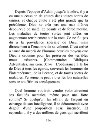 Depuis l’époque d’Adam jusqu’à la nôtre, il y a
eu une succession de chutes dans toutes sortes de
crimes; et chaque chute a été plus grande que la
précédente. Dieu ne créa pas une race d’êtres
dépourvue de santé, de beauté et de force morale.
Les maladies de toutes sortes sont allées en
augmentant terriblement sur la race. Ce ne fut pas
dû à la providence spéciale de Dieu, mais
directement à l’encontre de sa volonté. C’est arrivé
à cause du mépris de l’homme pour les moyens que
Dieu a ordonné pour les préserver des terribles
maux existants. [Commentaires Bibliques
Adventistes, sur Gen. 3:1-6]. L'obéissance à la loi
de Dieu à tous les égards, sauverait les hommes de
l'intempérance, de la licence, et de toutes sortes de
maladies. Personne ne peut violer les lois naturelles
sans en souffrir les conséquences.
Quel homme voudrait vendre volontairement
ses facultés mentales, même pour une forte
somme? Si quelqu'un lui offrait de l'argent en
échange de son intelligence, il se détournerait avec
dégoût d'une proposition aussi insensée. Et
cependant, il y a des milliers de gens qui sacrifient
136
 