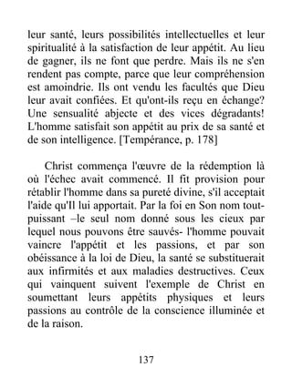 leur santé, leurs possibilités intellectuelles et leur
spiritualité à la satisfaction de leur appétit. Au lieu
de gagner, ils ne font que perdre. Mais ils ne s'en
rendent pas compte, parce que leur compréhension
est amoindrie. Ils ont vendu les facultés que Dieu
leur avait confiées. Et qu'ont-ils reçu en échange?
Une sensualité abjecte et des vices dégradants!
L'homme satisfait son appétit au prix de sa santé et
de son intelligence. [Tempérance, p. 178]
Christ commença l'œuvre de la rédemption là
où l'échec avait commencé. Il fit provision pour
rétablir l'homme dans sa pureté divine, s'il acceptait
l'aide qu'Il lui apportait. Par la foi en Son nom tout-
puissant –le seul nom donné sous les cieux par
lequel nous pouvons être sauvés- l'homme pouvait
vaincre l'appétit et les passions, et par son
obéissance à la loi de Dieu, la santé se substituerait
aux infirmités et aux maladies destructives. Ceux
qui vainquent suivent l'exemple de Christ en
soumettant leurs appétits physiques et leurs
passions au contrôle de la conscience illuminée et
de la raison.
137
 
