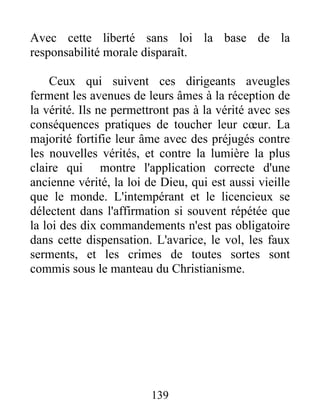 Avec cette liberté sans loi la base de la
responsabilité morale disparaît.
Ceux qui suivent ces dirigeants aveugles
ferment les avenues de leurs âmes à la réception de
la vérité. Ils ne permettront pas à la vérité avec ses
conséquences pratiques de toucher leur cœur. La
majorité fortifie leur âme avec des préjugés contre
les nouvelles vérités, et contre la lumière la plus
claire qui montre l'application correcte d'une
ancienne vérité, la loi de Dieu, qui est aussi vieille
que le monde. L'intempérant et le licencieux se
délectent dans l'affirmation si souvent répétée que
la loi des dix commandements n'est pas obligatoire
dans cette dispensation. L'avarice, le vol, les faux
serments, et les crimes de toutes sortes sont
commis sous le manteau du Christianisme.
139
 