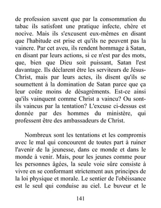 de profession savent que par la consommation du
tabac ils satisfont une pratique infecte, chère et
nocive. Mais ils s'excusent eux-mêmes en disant
que l'habitude est prise et qu'ils ne peuvent pas la
vaincre. Par cet aveu, ils rendent hommage à Satan,
en disant par leurs actions, si ce n'est par des mots,
que, bien que Dieu soit puissant, Satan l'est
davantage. Ils déclarent être les serviteurs de Jésus-
Christ, mais par leurs actes, ils disent qu'ils se
soumettent à la domination de Satan parce que ça
leur coûte moins de désagréments. Est-ce ainsi
qu'ils vainquent comme Christ a vaincu? Ou sont-
ils vaincus par la tentation? L'excuse ci-dessus est
donnée par des hommes du ministère, qui
professent être des ambassadeurs de Christ.
Nombreux sont les tentations et les compromis
avec le mal qui concourent de toutes part à ruiner
l'avenir de la jeunesse, dans ce monde et dans le
monde à venir. Mais, pour les jeunes comme pour
les personnes âgées, la seule voie sûre consiste à
vivre en se conformant strictement aux principes de
la loi physique et morale. Le sentier de l'obéissance
est le seul qui conduise au ciel. Le buveur et le
141
 