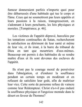 fumeur donneraient parfois n'importe quoi pour
être débarrassés d'une habitude qui tue le corps et
l'âme. Ceux qui ne soumettront pas leurs appétits et
leurs passions à la raison, transgresseront, en
s'adonnant à leurs penchants, les lois physiques et
morales. [Tempérance, p. 46].
Les victimes de l'appétit dépravé, harcelées par
les tentations continuelles de Satan, rechercheront
la satisfaction au détriment de leur santé et même
de leur vie, et ils iront, à la barre du tribunal de
Dieu en tant que meurtriers d'eux-mêmes.
Beaucoup ont permis à des habitudes de se rendre
maître d'eux et ils sont devenus des esclaves de
l'appétit.
Ils n'ont pas le courage moral de persévérer
dans l'abnégation, et d'endurer la souffrance
pendant un certain temps en modérant et en
refusant de satisfaire leur goût, afin de maîtriser
leur vice. Cette sorte de personne refuse de vaincre
comme leur Rédempteur. Christ n'a-t-il pas enduré
la souffrance physique et l'angoisse mentale dans le
désert en faveur de l'homme?
142
 