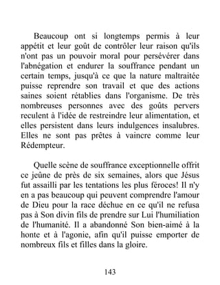 Beaucoup ont si longtemps permis à leur
appétit et leur goût de contrôler leur raison qu'ils
n'ont pas un pouvoir moral pour persévérer dans
l'abnégation et endurer la souffrance pendant un
certain temps, jusqu'à ce que la nature maltraitée
puisse reprendre son travail et que des actions
saines soient rétablies dans l'organisme. De très
nombreuses personnes avec des goûts pervers
reculent à l'idée de restreindre leur alimentation, et
elles persistent dans leurs indulgences insalubres.
Elles ne sont pas prêtes à vaincre comme leur
Rédempteur.
Quelle scène de souffrance exceptionnelle offrit
ce jeûne de près de six semaines, alors que Jésus
fut assailli par les tentations les plus féroces! Il n'y
en a pas beaucoup qui peuvent comprendre l'amour
de Dieu pour la race déchue en ce qu'il ne refusa
pas à Son divin fils de prendre sur Lui l'humiliation
de l'humanité. Il a abandonné Son bien-aimé à la
honte et à l'agonie, afin qu'il puisse emporter de
nombreux fils et filles dans la gloire.
143
 