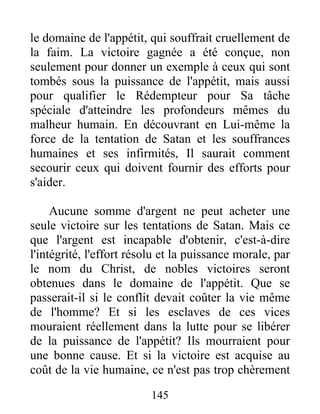 le domaine de l'appétit, qui souffrait cruellement de
la faim. La victoire gagnée a été conçue, non
seulement pour donner un exemple à ceux qui sont
tombés sous la puissance de l'appétit, mais aussi
pour qualifier le Rédempteur pour Sa tâche
spéciale d'atteindre les profondeurs mêmes du
malheur humain. En découvrant en Lui-même la
force de la tentation de Satan et les souffrances
humaines et ses infirmités, Il saurait comment
secourir ceux qui doivent fournir des efforts pour
s'aider.
Aucune somme d'argent ne peut acheter une
seule victoire sur les tentations de Satan. Mais ce
que l'argent est incapable d'obtenir, c'est-à-dire
l'intégrité, l'effort résolu et la puissance morale, par
le nom du Christ, de nobles victoires seront
obtenues dans le domaine de l'appétit. Que se
passerait-il si le conflit devait coûter la vie même
de l'homme? Et si les esclaves de ces vices
mouraient réellement dans la lutte pour se libérer
de la puissance de l'appétit? Ils mourraient pour
une bonne cause. Et si la victoire est acquise au
coût de la vie humaine, ce n'est pas trop chèrement
145
 