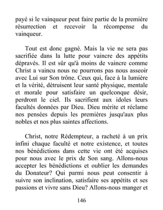 payé si le vainqueur peut faire partie de la première
résurrection et recevoir la récompense du
vainqueur.
Tout est donc gagné. Mais la vie ne sera pas
sacrifiée dans la lutte pour vaincre des appétits
dépravés. Il est sûr qu'à moins de vaincre comme
Christ a vaincu nous ne pourrons pas nous asseoir
avec Lui sur Son trône. Ceux qui, face à la lumière
et la vérité, détruisent leur santé physique, mentale
et morale pour satisfaire un quelconque désir,
perdront le ciel. Ils sacrifient aux idoles leurs
facultés données par Dieu. Dieu mérite et réclame
nos pensées depuis les premières jusqu'aux plus
nobles et nos plus saintes affections.
Christ, notre Rédempteur, a racheté à un prix
infini chaque faculté et notre existence, et toutes
nos bénédictions dans cette vie ont été acquises
pour nous avec le prix de Son sang. Allons-nous
accepter les bénédictions et oublier les demandes
du Donateur? Qui parmi nous peut consentir à
suivre son inclination, satisfaire ses appétits et ses
passions et vivre sans Dieu? Allons-nous manger et
146
 
