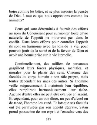 boire comme les bêtes, et ne plus associer la pensée
de Dieu à tout ce que nous apprécions comme les
animaux?
Ceux qui sont déterminés à fournir des efforts
au nom du Conquérant pour surmonter toute envie
naturelle de l'appétit ne mourront pas dans le
conflit. Dans leurs efforts pour contrôler l'appétit
ils sont en harmonie avec les lois de la vie, pour
pouvoir jouir de la santé et de la faveur de Dieu et
avoir une bonne prise sur la vie éternelle.
Continuellement, des milliers de personnes
gaspillent leurs forces physiques, mentales, et
morales pour le plaisir des sens. Chacune des
facultés du corps humain a son rôle propre, mais
toutes dépendent les unes des autres. Si l'homme
veille soigneusement à maintenir leur équilibre,
elles rempliront harmonieusement leur tâche.
Aucune d'entre elles ne peut être évaluée en argent.
Et cependant, pour un bon dîner, un peu d'alcool ou
de tabac, l'homme les vend. Et lorsque ses facultés
ont été paralysées par son appétit dépravé, Satan
prend possession de son esprit et l'entraîne vers des
147
 