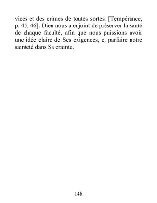 vices et des crimes de toutes sortes. [Tempérance,
p. 45, 46]. Dieu nous a enjoint de préserver la santé
de chaque faculté, afin que nous puissions avoir
une idée claire de Ses exigences, et parfaire notre
sainteté dans Sa crainte.
148
 