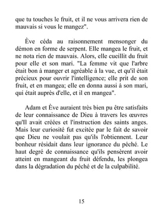 que tu touches le fruit, et il ne vous arrivera rien de
mauvais si vous le mangez".
Ève céda au raisonnement mensonger du
démon en forme de serpent. Elle mangea le fruit, et
ne nota rien de mauvais. Alors, elle cueillit du fruit
pour elle et son mari. "La femme vit que l'arbre
était bon à manger et agréable à la vue, et qu'il était
précieux pour ouvrir l'intelligence; elle prit de son
fruit, et en mangea; elle en donna aussi à son mari,
qui était auprès d'elle, et il en mangea".
Adam et Ève auraient très bien pu être satisfaits
de leur connaissance de Dieu à travers les œuvres
qu'Il avait créées et l'instruction des saints anges.
Mais leur curiosité fut excitée par le fait de savoir
que Dieu ne voulait pas qu'ils l'obtiennent. Leur
bonheur résidait dans leur ignorance du péché. Le
haut degré de connaissance qu'ils pensèrent avoir
atteint en mangeant du fruit défendu, les plongea
dans la dégradation du péché et de la culpabilité.
15
 
