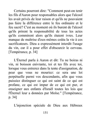 Certains pourront dire: "Comment peut-on tenir
les fils d'Aaron pour responsables alors que l'alcool
les avait privés de leur raison et qu'ils ne pouvaient
pas faire la différence entre le feu ordinaire et le
feu sacré? C'est au moment où ils burent de l'alcool
qu'ils prirent la responsabilité de tous les actes
qu'ils commirent alors qu'ils étaient ivres. Leur
manque de maîtrise d'eux-mêmes coûta la vie à ces
sacrificateurs. Dieu a expressément interdit l'usage
du vin, car il a pour effet d'obscurcir le cerveau.
[Tempérance, p. 34]
L'Éternel parla à Aaron et dit: Tu ne boiras ni
vin, ni boisson enivrante, toi et tes fils avec toi,
lorsque vous entrerez dans la tente d'assignation, de
peur que vous ne mouriez: ce sera une loi
perpétuelle parmi vos descendants, afin que vous
puissiez distinguer ce qui est saint de ce qui est
profane, ce qui est impur de ce qui est pur, et
enseigner aux enfants d'Israël toutes les lois que
l'Éternel leur a données par Moïse." [Tempérance,
p. 34]
L'injonction spéciale de Dieu aux Hébreux
151
 