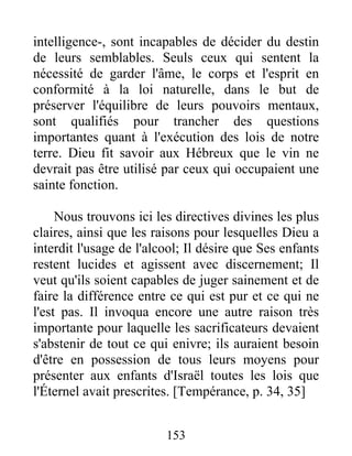 intelligence-, sont incapables de décider du destin
de leurs semblables. Seuls ceux qui sentent la
nécessité de garder l'âme, le corps et l'esprit en
conformité à la loi naturelle, dans le but de
préserver l'équilibre de leurs pouvoirs mentaux,
sont qualifiés pour trancher des questions
importantes quant à l'exécution des lois de notre
terre. Dieu fit savoir aux Hébreux que le vin ne
devrait pas être utilisé par ceux qui occupaient une
sainte fonction.
Nous trouvons ici les directives divines les plus
claires, ainsi que les raisons pour lesquelles Dieu a
interdit l'usage de l'alcool; Il désire que Ses enfants
restent lucides et agissent avec discernement; Il
veut qu'ils soient capables de juger sainement et de
faire la différence entre ce qui est pur et ce qui ne
l'est pas. Il invoqua encore une autre raison très
importante pour laquelle les sacrificateurs devaient
s'abstenir de tout ce qui enivre; ils auraient besoin
d'être en possession de tous leurs moyens pour
présenter aux enfants d'Israël toutes les lois que
l'Éternel avait prescrites. [Tempérance, p. 34, 35]
153
 