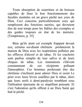 Toute absorption de nourriture et de boisson
capables de léser le bon fonctionnement des
facultés mentales est un grave péché aux yeux de
Dieu. Ceci concerne particulièrement ceux qui
remplissent des fonctions sacrées, qui devraient
être de tout temps pour les fidèles des exemples et
des guides toujours en état de les instruire.
[Tempérance, p. 35]
Bien qu'ils aient cet exemple frappant devant
eux, certains soi-disant chrétiens profaneront la
maison de Dieu avec les respirations polluées par
les effluves d'alcool et de tabac. Et les crachoirs
sont parfois remplis de leur salive et de leurs
chiques de tabac. Les émanations s'élèvent
constamment de ces récipients polluant
l'atmosphère. Ces hommes professant être des
chrétiens s'inclinent pour adorer Dieu et osent Le
prier avec leurs lèvres souillées par le tabac, alors
que leurs nerfs à demi-paralysés tremblent sous
l'utilisation épuisante de ce stupéfiant puissant. Et
c'est l'adoration qu'ils offrent à un Dieu Saint qui
hait le péché.
154
 