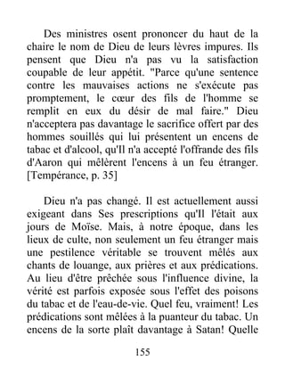 Des ministres osent prononcer du haut de la
chaire le nom de Dieu de leurs lèvres impures. Ils
pensent que Dieu n'a pas vu la satisfaction
coupable de leur appétit. "Parce qu'une sentence
contre les mauvaises actions ne s'exécute pas
promptement, le cœur des fils de l'homme se
remplit en eux du désir de mal faire." Dieu
n'acceptera pas davantage le sacrifice offert par des
hommes souillés qui lui présentent un encens de
tabac et d'alcool, qu'Il n'a accepté l'offrande des fils
d'Aaron qui mêlèrent l'encens à un feu étranger.
[Tempérance, p. 35]
Dieu n'a pas changé. Il est actuellement aussi
exigeant dans Ses prescriptions qu'Il l'était aux
jours de Moïse. Mais, à notre époque, dans les
lieux de culte, non seulement un feu étranger mais
une pestilence véritable se trouvent mêlés aux
chants de louange, aux prières et aux prédications.
Au lieu d'être prêchée sous l'influence divine, la
vérité est parfois exposée sous l'effet des poisons
du tabac et de l'eau-de-vie. Quel feu, vraiment! Les
prédications sont mêlées à la puanteur du tabac. Un
encens de la sorte plaît davantage à Satan! Quelle
155
 