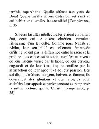 terrible supercherie! Quelle offense aux yeux de
Dieu! Quelle insulte envers Celui qui est saint et
qui habite une lumière inaccessible! [Tempérance,
p. 35]
Si leurs facultés intellectuelles étaient en parfait
état, ceux qui se disent chrétiens verraient
l'illogisme d'un tel culte. Comme pour Nadab et
Abihu, leur sensibilité est tellement émoussée
qu'ils ne voient pas la différence entre le sacré et le
profane. Les choses saintes sont ravalées au niveau
de leur haleine viciée par le tabac, de leur cerveau
engourdi et de leur âme impure souillée par la
satisfaction de leur appétit et de leur passion. Les
soi-disant chrétiens mangent, boivent et fument; ils
deviennent des gloutons et des ivrognes pour
satisfaire leur appétit et parlent encore de remporter
la même victoire que le Christ! [Tempérance, p.
35]
156
 