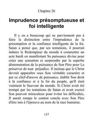 Chapitre 26
Imprudence présomptueuse et
foi intelligente
Il y en a beaucoup qui ne parviennent pas à
faire la distinction entre l'imprudence de la
présomption et la confiance intelligente de la foi.
Satan a pensé que, par ses tentations, il pourrait
induire le Rédempteur du monde à commettre un
acte hardi en manifestant Sa puissance divine pour
créer une sensation et surprendre par la superbe
démonstration de la puissance de Son Père pour Le
préserver de tout préjudice. Il insinua que le Christ
devrait apparaître sous Son véritable caractère et
par ce chef-d'œuvre de puissance, établir Son droit
à la confiance et à la foi du peuple, qu'Il était
vraiment le Sauveur du monde. Si Christ avait été
trompé par les tentations de Satan et avait exercé
Son pouvoir miraculeux pour éviter les difficultés,
Il aurait rompu le contrat conclu avec Son Père
d'être mis à l'épreuve au nom de la race humaine.
157
 