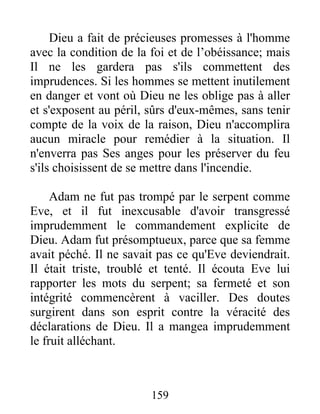 Dieu a fait de précieuses promesses à l'homme
avec la condition de la foi et de l’obéissance; mais
Il ne les gardera pas s'ils commettent des
imprudences. Si les hommes se mettent inutilement
en danger et vont où Dieu ne les oblige pas à aller
et s'exposent au péril, sûrs d'eux-mêmes, sans tenir
compte de la voix de la raison, Dieu n'accomplira
aucun miracle pour remédier à la situation. Il
n'enverra pas Ses anges pour les préserver du feu
s'ils choisissent de se mettre dans l'incendie.
Adam ne fut pas trompé par le serpent comme
Eve, et il fut inexcusable d'avoir transgressé
imprudemment le commandement explicite de
Dieu. Adam fut présomptueux, parce que sa femme
avait péché. Il ne savait pas ce qu'Eve deviendrait.
Il était triste, troublé et tenté. Il écouta Eve lui
rapporter les mots du serpent; sa fermeté et son
intégrité commencèrent à vaciller. Des doutes
surgirent dans son esprit contre la véracité des
déclarations de Dieu. Il a mangea imprudemment
le fruit alléchant.
159
 