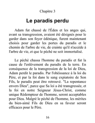 Chapitre 3
Le paradis perdu
Adam fut chassé de l'Éden et les anges qui,
avant sa transgression, avaient été désignés pour le
garder dans son foyer édénique, furent maintenant
choisis pour garder les portes du paradis et le
chemin de l'arbre de vie, de crainte qu'il n'accède à
l'arbre de vie, et que le péché ne soit immortalisé.
Le péché chassa l'homme du paradis et fut la
cause de l'enlèvement du paradis de la terre. En
conséquence de la transgression de la loi de Dieu,
Adam perdit le paradis. Par l'obéissance à la loi du
Père, et par la foi dans le sang expiatoire de Son
Fils, le paradis peut être retrouvé. "La repentance
envers Dieu", parce que Sa loi a été transgressée, et
la foi en notre Seigneur Jésus-Christ, comme
unique Rédempteur de l'homme, seront acceptables
pour Dieu. Malgré le péché de l'homme, les mérites
du bien-aimé Fils de Dieu en sa faveur seront
efficaces pour le Père.
16
 
