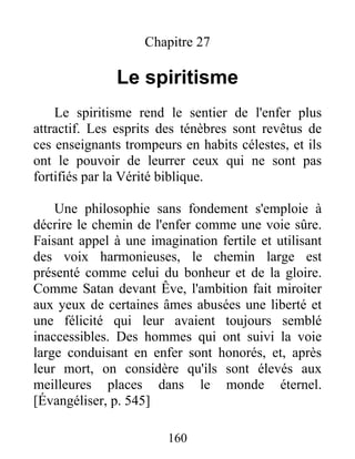 Chapitre 27
Le spiritisme
Le spiritisme rend le sentier de l'enfer plus
attractif. Les esprits des ténèbres sont revêtus de
ces enseignants trompeurs en habits célestes, et ils
ont le pouvoir de leurrer ceux qui ne sont pas
fortifiés par la Vérité biblique.
Une philosophie sans fondement s'emploie à
décrire le chemin de l'enfer comme une voie sûre.
Faisant appel à une imagination fertile et utilisant
des voix harmonieuses, le chemin large est
présenté comme celui du bonheur et de la gloire.
Comme Satan devant Êve, l'ambition fait miroiter
aux yeux de certaines âmes abusées une liberté et
une félicité qui leur avaient toujours semblé
inaccessibles. Des hommes qui ont suivi la voie
large conduisant en enfer sont honorés, et, après
leur mort, on considère qu'ils sont élevés aux
meilleures places dans le monde éternel.
[Évangéliser, p. 545]
160
 