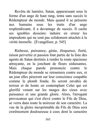Revêtu de lumière, Satan, apparaissant sous la
forme d'un ange de haut rang, tenta sans succès le
Rédempteur du monde. Mais quand il se présente
aux humains sous les traits d'un ange
resplendissant, il a davantage de succès. Il cache
ses ignobles desseins: induire en erreur les
imprudents qui ne sont pas solidement attachés à la
vérité éternelle. [Évangéliser, p. 545]
Richesse, puissance, génie, éloquence, fierté,
raison pervertie et passion font partie de la liste des
agents de Satan destinés à rendre la route spacieuse
attrayante, en la jonchant de fleurs séduisantes.
Mais chaque parole prononcée contre le
Rédempteur du monde se retournera contre eux, et
un jour elles pèseront sur leur conscience coupable
comme le plomb fondu. Ils seront envahis de
terreur et de honte en contemplant Celui qui est
glorifié venant sur les nuages des cieux avec
puissance et une grande gloire. Alors, l'arrogant
provocateur qui s'est élevé contre le Fils de Dieu,
se verra dans toute la noirceur de son caractère. La
vue de la gloire inexprimable du Fils de Dieu sera
extrêmement douloureuse à ceux dont le caractère
161
 