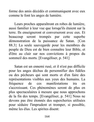 forme des amis décédés et communiquent avec eux
comme le font les anges de lumière.
Leurs proches apparaîtront en robes de lumière,
aussi familier à leur vue que lorsqu'ils étaient sur la
terre. Ils enseigneront et converseront avec eux. Et
beaucoup seront trompés par cette superbe
démonstration de la puissance de Satan. {Con
88.3} La seule sauvegarde pour les membres du
peuple de Dieu est de bien connaître leur Bible, et
d'être au clair sur nos convictions à propos du
sommeil des morts. [Evangéliser, p. 541]
Satan est un ennemi rusé, et il n'est pas difficile
pour les anges déchus de personnifier des fidèles
ou des pécheurs qui sont morts et d'en faire des
représentations visibles aux yeux des humains. La
fréquence de ces manifestations ira en
s'accroissant. Ces phénomènes seront de plus en
plus spectaculaires à mesure que nous approchons
de la fin des temps. [Evangéliser, p. 541] Nous ne
devons pas être étonnés des supercheries utilisées
pour séduire l'imprudent et tromper, si possible,
même les élus. Les spirites disent:
164
 