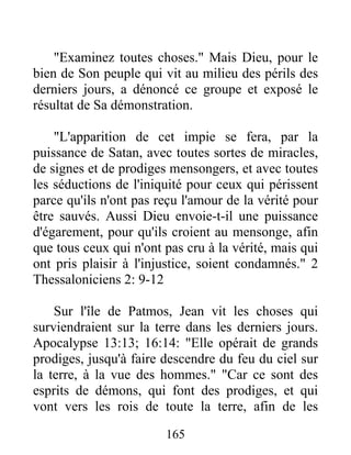 "Examinez toutes choses." Mais Dieu, pour le
bien de Son peuple qui vit au milieu des périls des
derniers jours, a dénoncé ce groupe et exposé le
résultat de Sa démonstration.
"L'apparition de cet impie se fera, par la
puissance de Satan, avec toutes sortes de miracles,
de signes et de prodiges mensongers, et avec toutes
les séductions de l'iniquité pour ceux qui périssent
parce qu'ils n'ont pas reçu l'amour de la vérité pour
être sauvés. Aussi Dieu envoie-t-il une puissance
d'égarement, pour qu'ils croient au mensonge, afin
que tous ceux qui n'ont pas cru à la vérité, mais qui
ont pris plaisir à l'injustice, soient condamnés." 2
Thessaloniciens 2: 9-12
Sur l'île de Patmos, Jean vit les choses qui
surviendraient sur la terre dans les derniers jours.
Apocalypse 13:13; 16:14: "Elle opérait de grands
prodiges, jusqu'à faire descendre du feu du ciel sur
la terre, à la vue des hommes." "Car ce sont des
esprits de démons, qui font des prodiges, et qui
vont vers les rois de toute la terre, afin de les
165
 
