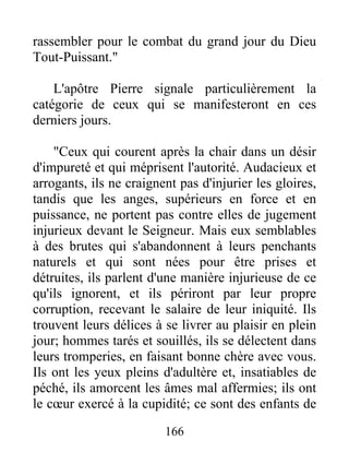 rassembler pour le combat du grand jour du Dieu
Tout-Puissant."
L'apôtre Pierre signale particulièrement la
catégorie de ceux qui se manifesteront en ces
derniers jours.
"Ceux qui courent après la chair dans un désir
d'impureté et qui méprisent l'autorité. Audacieux et
arrogants, ils ne craignent pas d'injurier les gloires,
tandis que les anges, supérieurs en force et en
puissance, ne portent pas contre elles de jugement
injurieux devant le Seigneur. Mais eux semblables
à des brutes qui s'abandonnent à leurs penchants
naturels et qui sont nées pour être prises et
détruites, ils parlent d'une manière injurieuse de ce
qu'ils ignorent, et ils périront par leur propre
corruption, recevant le salaire de leur iniquité. Ils
trouvent leurs délices à se livrer au plaisir en plein
jour; hommes tarés et souillés, ils se délectent dans
leurs tromperies, en faisant bonne chère avec vous.
Ils ont les yeux pleins d'adultère et, insatiables de
péché, ils amorcent les âmes mal affermies; ils ont
le cœur exercé à la cupidité; ce sont des enfants de
166
 