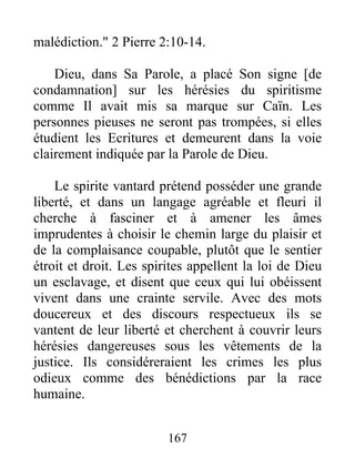 malédiction." 2 Pierre 2:10-14.
Dieu, dans Sa Parole, a placé Son signe [de
condamnation] sur les hérésies du spiritisme
comme Il avait mis sa marque sur Caïn. Les
personnes pieuses ne seront pas trompées, si elles
étudient les Ecritures et demeurent dans la voie
clairement indiquée par la Parole de Dieu.
Le spirite vantard prétend posséder une grande
liberté, et dans un langage agréable et fleuri il
cherche à fasciner et à amener les âmes
imprudentes à choisir le chemin large du plaisir et
de la complaisance coupable, plutôt que le sentier
étroit et droit. Les spirites appellent la loi de Dieu
un esclavage, et disent que ceux qui lui obéissent
vivent dans une crainte servile. Avec des mots
doucereux et des discours respectueux ils se
vantent de leur liberté et cherchent à couvrir leurs
hérésies dangereuses sous les vêtements de la
justice. Ils considéreraient les crimes les plus
odieux comme des bénédictions par la race
humaine.
167
 